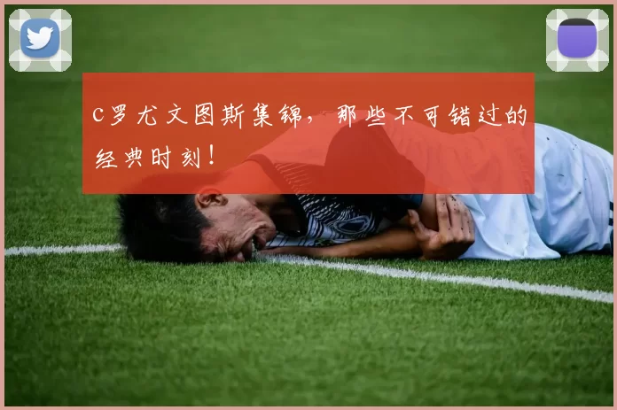 c罗尤文图斯集锦,那些不可错过的经典时刻!