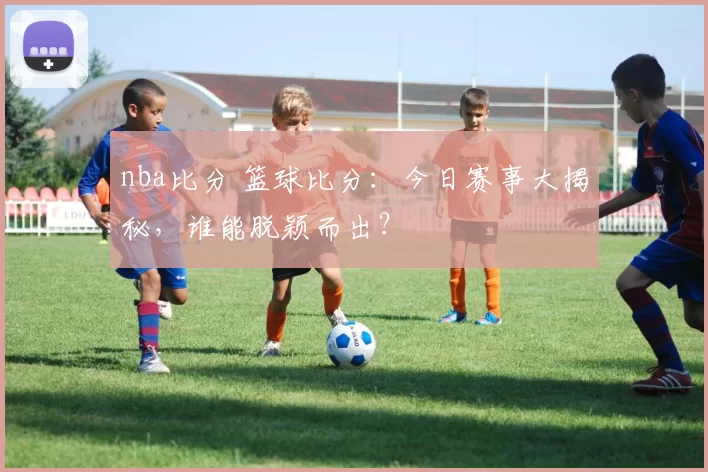 nba比分 篮球比分：今日赛事大揭秘，谁能脱颖而出？
