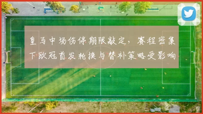 皇马中场伤停期限敲定，赛程密集下欧冠首发轮换与替补策略受影响
